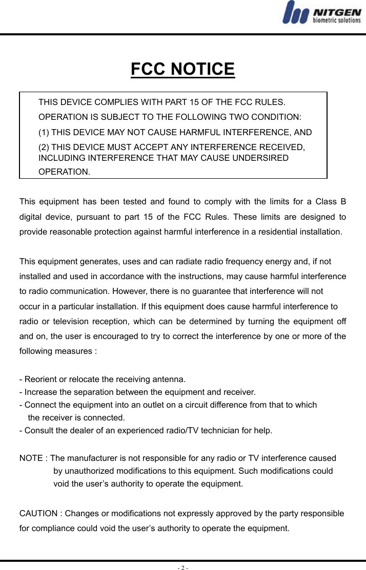  - 2 - FCC NOTICE  THIS DEVICE COMPLIES WITH PART 15 OF THE FCC RULES. OPERATION IS SUBJECT TO THE FOLLOWING TWO CONDITION: (1) THIS DEVICE MAY NOT CAUSE HARMFUL INTERFERENCE, AND (2) THIS DEVICE MUST ACCEPT ANY INTERFERENCE RECEIVED,   INCLUDING INTERFERENCE THAT MAY CAUSE UNDERSIRED   OPERATION.   This equipment has been tested and found to comply with the limits for a Class B digital device, pursuant to part 15 of the FCC Rules. These limits are designed to provide reasonable protection against harmful interference in a residential installation.    This equipment generates, uses and can radiate radio frequency energy and, if not   installed and used in accordance with the instructions, may cause harmful interference to radio communication. However, there is no guarantee that interference will not   occur in a particular installation. If this equipment does cause harmful interference to   radio or television reception, which can be determined by turning the equipment off and on, the user is encouraged to try to correct the interference by one or more of the following measures :    - Reorient or relocate the receiving antenna.   - Increase the separation between the equipment and receiver.   - Connect the equipment into an outlet on a circuit difference from that to which       the receiver is connected.   - Consult the dealer of an experienced radio/TV technician for help.    NOTE : The manufacturer is not responsible for any radio or TV interference caused   by unauthorized modifications to this equipment. Such modifications could   void the user’s authority to operate the equipment.    CAUTION : Changes or modifications not expressly approved by the party responsible for compliance could void the user’s authority to operate the equipment.   