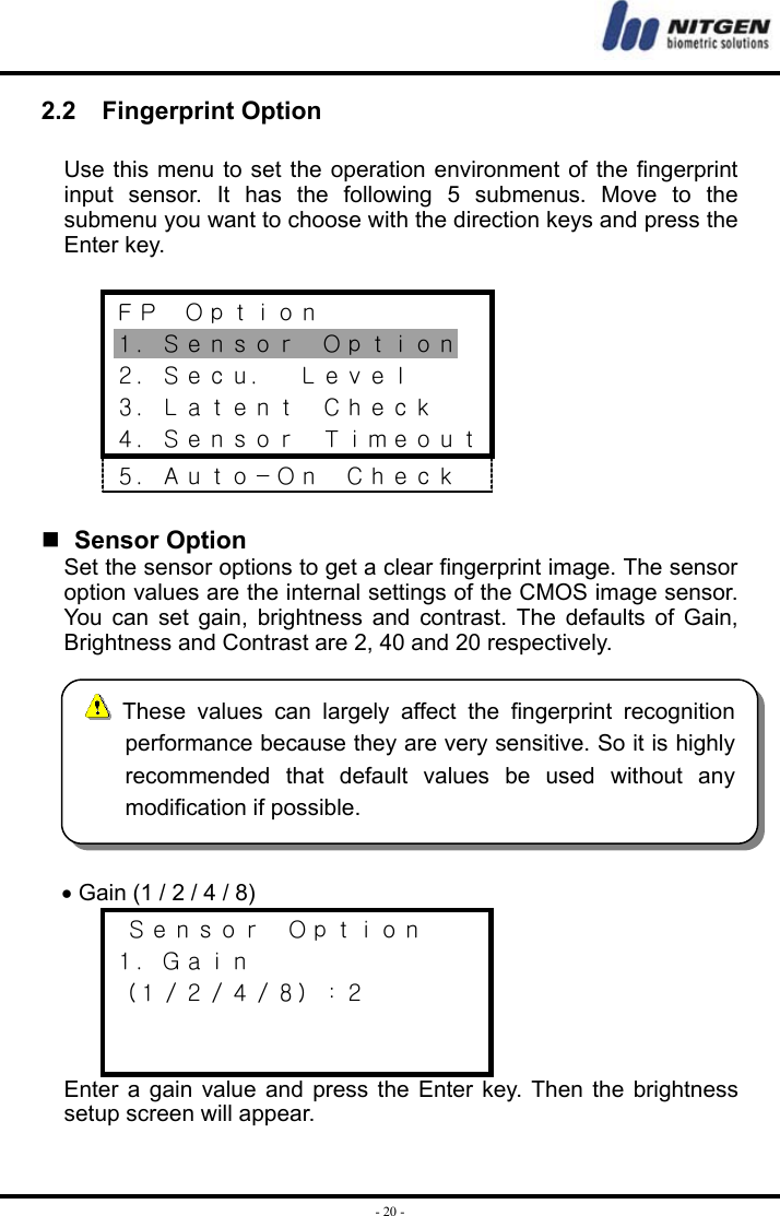  - 20 -2.2  Fingerprint Option  Use this menu to set the operation environment of the fingerprint input sensor. It has the following 5 submenus. Move to the submenu you want to choose with the direction keys and press the Enter key.  ＦＰ  Ｏｐｔｉｏｎ １．Ｓｅｎｓｏｒ  Ｏｐｔｉｏｎ ２．Ｓｅｃｕ．  Ｌｅｖｅｌ ３．Ｌａｔｅｎｔ  Ｃｈｅｃｋ ４．Ｓｅｎｓｏｒ  Ｔｉｍｅｏｕｔ ５．Ａｕｔｏ－Ｏｎ  Ｃｈｅｃｋ    Sensor Option Set the sensor options to get a clear fingerprint image. The sensor option values are the internal settings of the CMOS image sensor. You can set gain, brightness and contrast. The defaults of Gain, Brightness and Contrast are 2, 40 and 20 respectively.  • Gain (1 / 2 / 4 / 8)  Ｓｅｎｓｏｒ  Ｏｐｔｉｏｎ １．Ｇａｉｎ （１／２／４／８）：２   Enter a gain value and press the Enter key. Then the brightness setup screen will appear.  These values can largely affect the fingerprint recognitionperformance because they are very sensitive. So it is highlyrecommended that default values be used without anymodification if possible. 