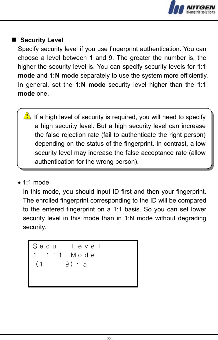  - 22 -   Security Level Specify security level if you use fingerprint authentication. You can choose a level between 1 and 9. The greater the number is, the higher the security level is. You can specify security levels for 1:1 mode and 1:N mode separately to use the system more efficiently. In general, set the 1:N mode security level higher than the 1:1 mode one.   • 1:1 mode In this mode, you should input ID first and then your fingerprint. The enrolled fingerprint corresponding to the ID will be compared to the entered fingerprint on a 1:1 basis. So you can set lower security level in this mode than in 1:N mode without degrading security.  Ｓｅｃｕ．  Ｌｅｖｅｌ １．１：１  Ｍｏｄｅ （１  －  ９）:  ５         If a high level of security is required, you will need to specifya high security level. But a high security level can increasethe false rejection rate (fail to authenticate the right person)depending on the status of the fingerprint. In contrast, a lowsecurity level may increase the false acceptance rate (allowauthentication for the wrong person). 