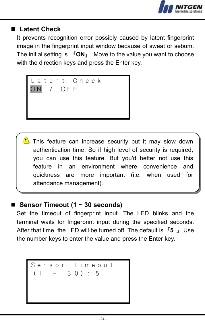  - 24 -  Latent Check It prevents recognition error possibly caused by latent fingerprint image in the fingerprint input window because of sweat or sebum. The initial setting is 『ON』. Move to the value you want to choose with the direction keys and press the Enter key.  Ｌａｔｅｎｔ  Ｃｈｅｃｋ ＯＮ  ／  ＯＦＦ         Sensor Timeout (1 ~ 30 seconds) Set the timeout of fingerprint input. The LED blinks and the terminal waits for fingerprint input during the specified seconds. After that time, the LED will be turned off. The default is 『5  』. Use the number keys to enter the value and press the Enter key.   Ｓｅｎｓｏｒ  Ｔｉｍｅｏｕｔ （１  －  ３０）:  ５     This feature can increase security but it may slow downauthentication time. So if high level of security is required,you can use this feature. But you&apos;d better not use thisfeature in an environment where convenience andquickness are more important (i.e. when used forattendance management). 