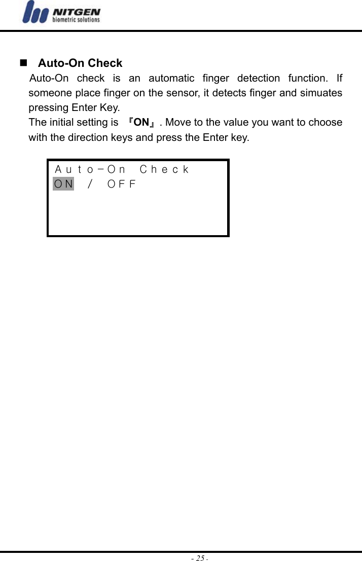  - 25 -  Auto-On Check Auto-On check is an automatic finger detection function. If someone place finger on the sensor, it detects finger and simuates pressing Enter Key.     The initial setting is  『ON』. Move to the value you want to choose with the direction keys and press the Enter key.  Ａｕｔｏ－Ｏｎ  Ｃｈｅｃｋ ＯＮ  ／  ＯＦＦ      