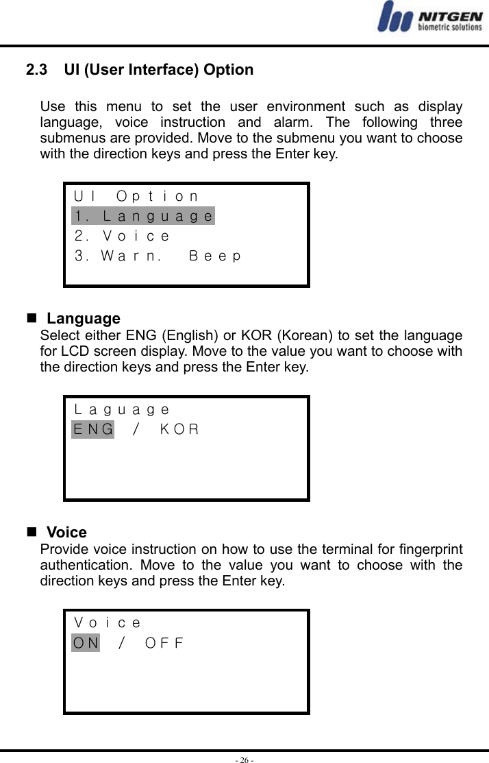  - 26 -2.3    UI (User Interface) Option  Use this menu to set the user environment such as display language, voice instruction and alarm. The following three submenus are provided. Move to the submenu you want to choose with the direction keys and press the Enter key.  ＵＩ  Ｏｐｔｉｏｎ １．Ｌａｎｇｕａｇｅ ２．Ｖｏｉｃｅ ３．Ｗａｒｎ．  Ｂｅｅｐ     Language Select either ENG (English) or KOR (Korean) to set the language for LCD screen display. Move to the value you want to choose with the direction keys and press the Enter key.  Ｌａｇｕａｇｅ ＥＮＧ  ／  ＫＯＲ       Voice Provide voice instruction on how to use the terminal for fingerprint authentication. Move to the value you want to choose with the direction keys and press the Enter key.  Ｖｏｉｃｅ ＯＮ  ／  ＯＦＦ    