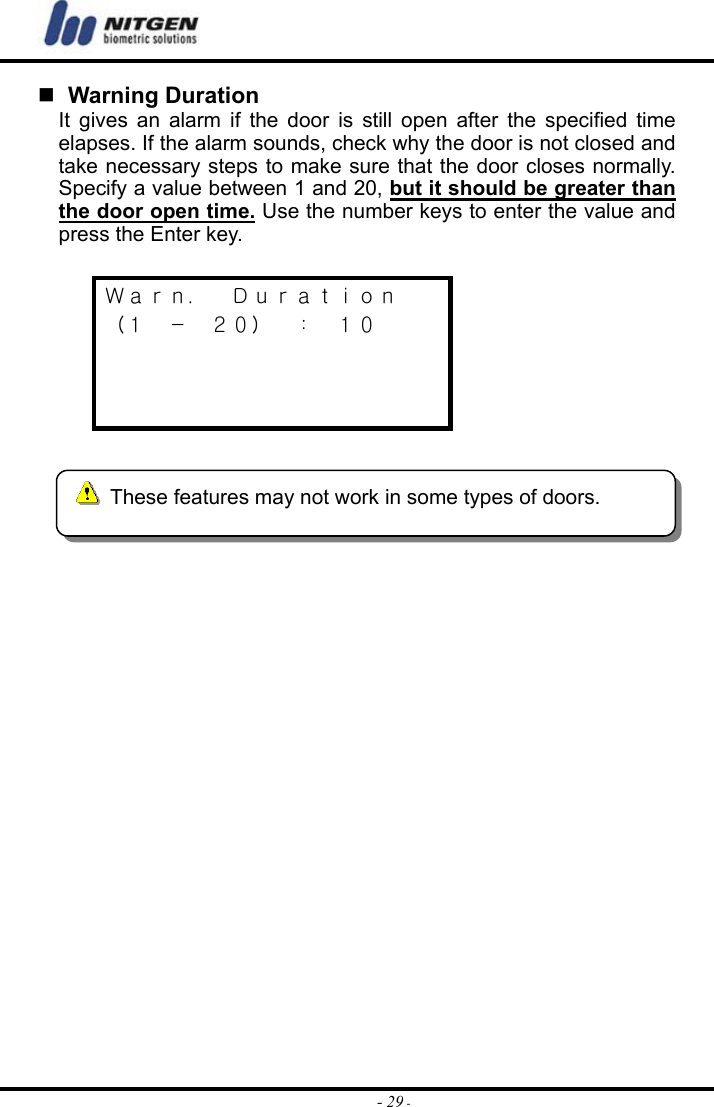  - 29 -  Warning Duration It gives an alarm if the door is still open after the specified time elapses. If the alarm sounds, check why the door is not closed and take necessary steps to make sure that the door closes normally. Specify a value between 1 and 20, but it should be greater than the door open time. Use the number keys to enter the value and press the Enter key.  Ｗａｒｎ．  Ｄｕｒａｔｉｏｎ （１  －  ２０）  ：  １０         These features may not work in some types of doors. 