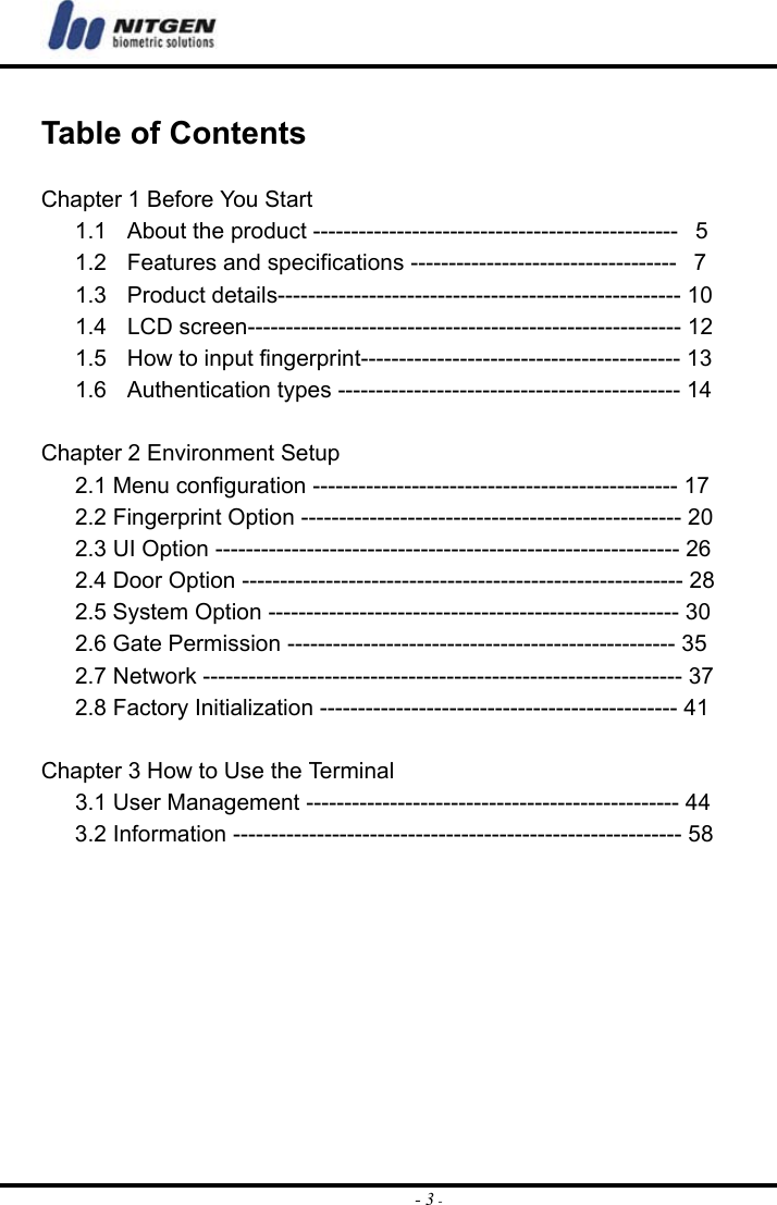  - 3 - Table of Contents  Chapter 1 Before You Start 1.1  About the product ------------------------------------------------   5 1.2  Features and specifications -----------------------------------   7 1.3  Product details----------------------------------------------------- 10 1.4    LCD screen--------------------------------------------------------- 12 1.5    How to input fingerprint------------------------------------------ 13 1.6  Authentication types --------------------------------------------- 14  Chapter 2 Environment Setup 2.1 Menu configuration ------------------------------------------------ 17 2.2 Fingerprint Option -------------------------------------------------- 20 2.3 UI Option ------------------------------------------------------------- 26 2.4 Door Option ---------------------------------------------------------- 28 2.5 System Option ------------------------------------------------------ 30 2.6 Gate Permission --------------------------------------------------- 35 2.7 Network --------------------------------------------------------------- 37 2.8 Factory Initialization ----------------------------------------------- 41  Chapter 3 How to Use the Terminal 3.1 User Management ------------------------------------------------- 44 3.2 Information ----------------------------------------------------------- 58          