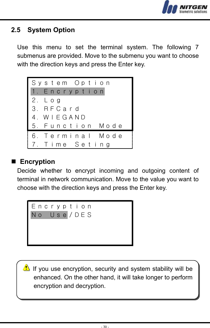  - 30 -2.5  System Option  Use this menu to set the terminal system. The following 7 submenus are provided. Move to the submenu you want to choose with the direction keys and press the Enter key.  Ｓｙｓｔｅｍ  Ｏｐｔｉｏｎ １．Ｅｎｃｒｙｐｔｉｏｎ ２．Ｌｏｇ ３．ＲＦＣａｒｄ ４．ＷＩＥＧＡＮＤ ５．Ｆｕｎｃｔｉｏｎ  Ｍｏｄｅ ６．Ｔｅｒｍｉｎａｌ  Ｍｏｄｅ ７．Ｔｉｍｅ  Ｓｅｔｉｎｇ    Encryption Decide whether to encrypt incoming and outgoing content of terminal in network communication. Move to the value you want to choose with the direction keys and press the Enter key.  Ｅｎｃｒｙｐｔｉｏｎ Ｎｏ  Ｕｓｅ／ＤＥＳ         If you use encryption, security and system stability will beenhanced. On the other hand, it will take longer to performencryption and decryption. 