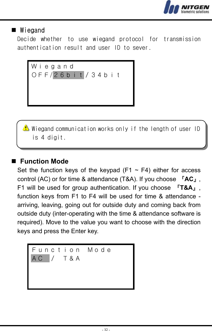  - 32 -  Wiegand Decide  whether  to  use  wiegand  protocol  for  transmission authentication result and user ID to sever.  Ｗｉｅｇａｎｄ ＯＦＦ/２６ｂｉｔ／３４ｂｉｔ        Function Mode Set the function keys of the keypad (F1 ~ F4) either for access control (AC) or for time &amp; attendance (T&amp;A). If you choose 『AC』, F1 will be used for group authentication. If you choose 『T&amp;A』, function keys from F1 to F4 will be used for time &amp; attendance - arriving, leaving, going out for outside duty and coming back from outside duty (inter-operating with the time &amp; attendance software is required). Move to the value you want to choose with the direction keys and press the Enter key.  Ｆｕｎｃｔｉｏｎ  Ｍｏｄｅ ＡＣ  ／  Ｔ＆Ａ       Wiegand communication works only if the length of user IDis 4 digit. 