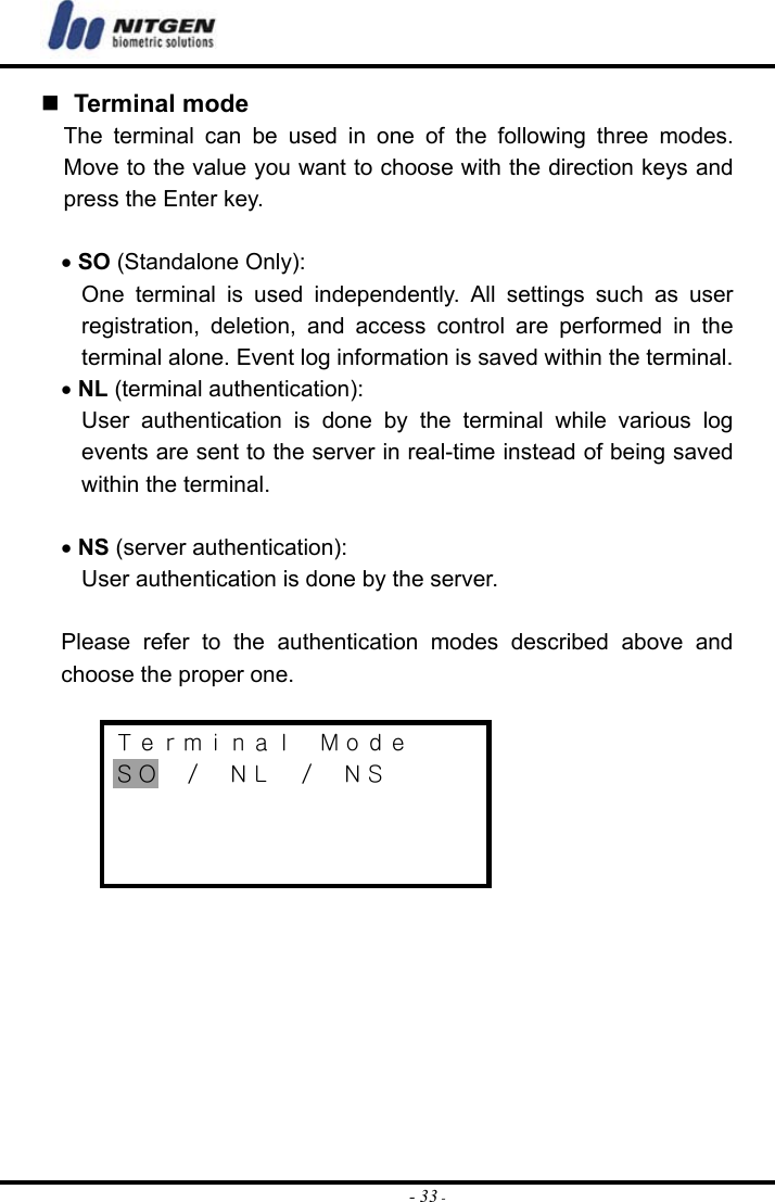  - 33 -  Terminal mode The terminal can be used in one of the following three modes. Move to the value you want to choose with the direction keys and press the Enter key.  • SO (Standalone Only): One terminal is used independently. All settings such as user registration, deletion, and access control are performed in the terminal alone. Event log information is saved within the terminal. • NL (terminal authentication): User authentication is done by the terminal while various log events are sent to the server in real-time instead of being saved within the terminal.  • NS (server authentication): User authentication is done by the server.    Please refer to the authentication modes described above and choose the proper one.  Ｔｅｒｍｉｎａｌ  Ｍｏｄｅ ＳＯ  ／  ＮＬ  ／  ＮＳ            