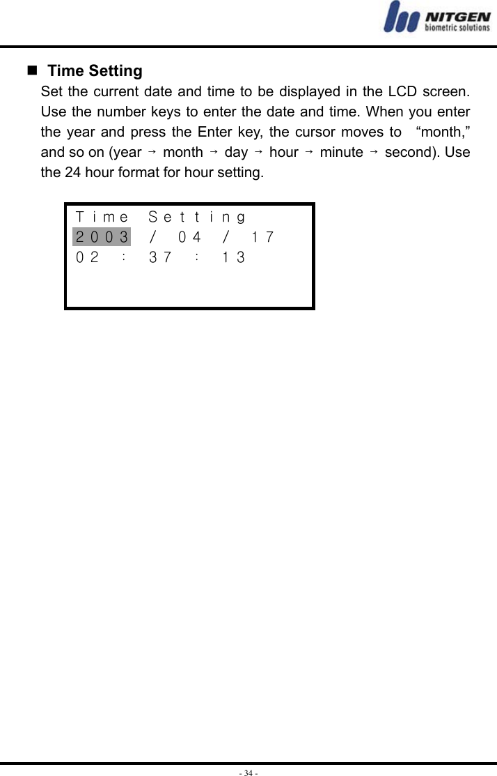  - 34 -  Time Setting Set the current date and time to be displayed in the LCD screen. Use the number keys to enter the date and time. When you enter the year and press the Enter key, the cursor moves to   “month,” and so on (year  →month  →day  →hour  →minute  →second). Use the 24 hour format for hour setting.  Ｔｉｍｅ  Ｓｅｔｔｉｎｇ ２００３  ／  ０４  ／  １７ ０２  ：  ３７  ：  １３     