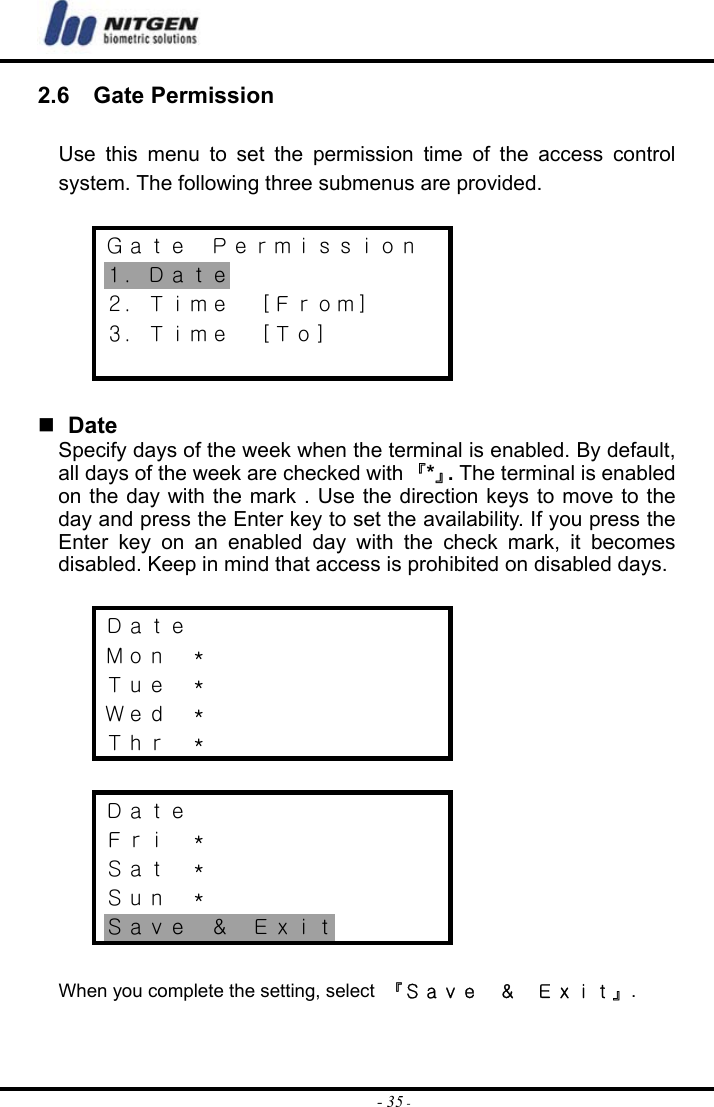  - 35 -2.6  Gate Permission  Use this menu to set the permission time of the access control system. The following three submenus are provided.  Ｇａｔｅ  Ｐｅｒｍｉｓｓｉｏｎ １．Ｄａｔｅ ２．Ｔｉｍｅ  ［Ｆｒｏｍ］ ３．Ｔｉｍｅ  ［Ｔｏ］     Date Specify days of the week when the terminal is enabled. By default, all days of the week are checked with 『*』. The terminal is enabled on the day with the mark . Use the direction keys to move to the day and press the Enter key to set the availability. If you press the Enter key on an enabled day with the check mark, it becomes disabled. Keep in mind that access is prohibited on disabled days.  Ｄａｔｅ Ｍｏｎ  ＊ Ｔｕｅ  ＊ Ｗｅｄ  ＊ Ｔｈｒ  ＊  Ｄａｔｅ Ｆｒｉ  ＊ Ｓａｔ  ＊ Ｓｕｎ  ＊ Ｓａｖｅ  ＆  Ｅｘｉｔ  When you complete the setting, select  『Ｓａｖｅ  ＆  Ｅｘｉｔ』.  