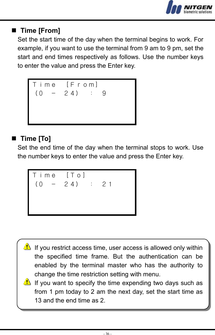  - 36 -  Time [From] Set the start time of the day when the terminal begins to work. For example, if you want to use the terminal from 9 am to 9 pm, set the start and end times respectively as follows. Use the number keys to enter the value and press the Enter key.  Ｔｉｍｅ  ［Ｆｒｏｍ］ （０  －  ２４）  ：  ９       Time [To] Set the end time of the day when the terminal stops to work. Use the number keys to enter the value and press the Enter key.  Ｔｉｍｅ  ［Ｔｏ］ （０  －  ２４）  ：  ２１         If you restrict access time, user access is allowed only withinthe specified time frame. But the authentication can beenabled by the terminal master who has the authority tochange the time restriction setting with menu.   If you want to specify the time expending two days such asfrom 1 pm today to 2 am the next day, set the start time as13 and the end time as 2. 