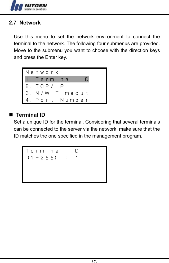  - 37 -2.7 Network  Use this menu to set the network environment to connect the terminal to the network. The following four submenus are provided. Move to the submenu you want to choose with the direction keys and press the Enter key.  Ｎｅｔｗｏｒｋ １．Ｔｅｒｍｉｎａｌ  ＩＤ ２．ＴＣＰ／ＩＰ ３．Ｎ／Ｗ  Ｔｉｍｅｏｕｔ ４．Ｐｏｒｔ  Ｎｕｍｂｅｒ    Terminal ID Set a unique ID for the terminal. Considering that several terminals can be connected to the server via the network, make sure that the ID matches the one specified in the management program.  Ｔｅｒｍｉｎａｌ  ＩＤ （１－２５５）  ：  １             