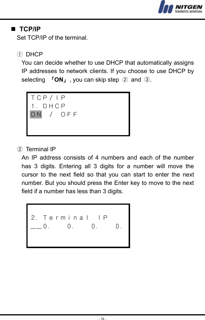  - 38 -  TCP/IP Set TCP/IP of the terminal.  ① DHCP You can decide whether to use DHCP that automatically assigns IP addresses to network clients. If you choose to use DHCP by selecting  『ON』, you can skip step  ② and ③.  ＴＣＰ／ＩＰ １．ＤＨＣＰ ＯＮ  ／  ＯＦＦ    ② Terminal IP An IP address consists of 4 numbers and each of the number has 3 digits. Entering all 3 digits for a number will move the cursor to the next field so that you can start to enter the next number. But you should press the Enter key to move to the next field if a number has less than 3 digits.   ２．Ｔｅｒｍｉｎａｌ  ＩＰ ＿＿０．    ０．    ０．    ０．         