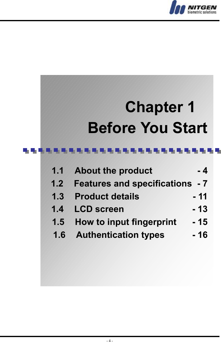  - 4 -                    Chapter 1 Before You Start    1.1  About the product          - 4 1.2  Features and specifications   - 7 1.3  Product details             - 11 1.4  LCD screen                - 13 1.5  How to input fingerprint     - 15 1.6  Authentication types       - 16     