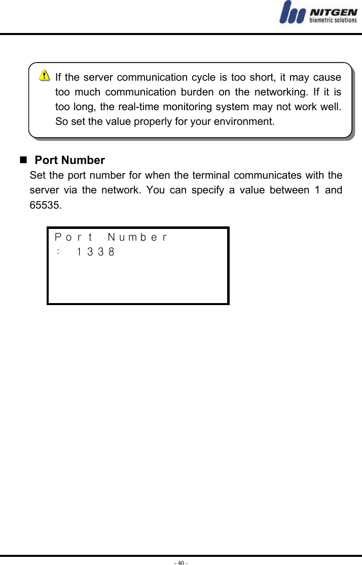  - 40 -   Port Number Set the port number for when the terminal communicates with the server via the network. You can specify a value between 1 and 65535.    Ｐｏｒｔ  Ｎｕｍｂｅｒ ：  １３３８          If the server communication cycle is too short, it may cause too much communication burden on the networking. If it is too long, the real-time monitoring system may not work well. So set the value properly for your environment. 