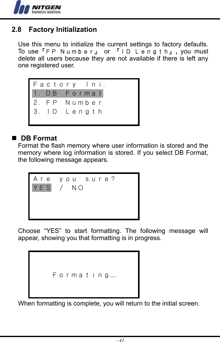  - 41 -2.8  Factory Initialization  Use this menu to initialize the current settings to factory defaults. To u s e『ＦＰ Ｎｕｍｂｅｒ』 or 『ＩＤ Ｌｅｎｇｔｈ』, you must delete all users because they are not available if there is left any one registered user.  Ｆａｃｔｏｒｙ  Ｉｎｉ． １．ＤＢ  Ｆｏｒｍａｔ ２．ＦＰ  Ｎｕｍｂｅｒ ３．ＩＤ  Ｌｅｎｇｔｈ     DB Format Format the flash memory where user information is stored and the memory where log information is stored. If you select DB Format, the following message appears.  Ａｒｅ  ｙｏｕ  ｓｕｒｅ？ ＹＥＳ  ／  ＮＯ     Choose “YES” to start formatting. The following message will appear, showing you that formatting is in progress.    Ｆｏｒｍａｔｉｎｇ…   When formatting is complete, you will return to the initial screen.  