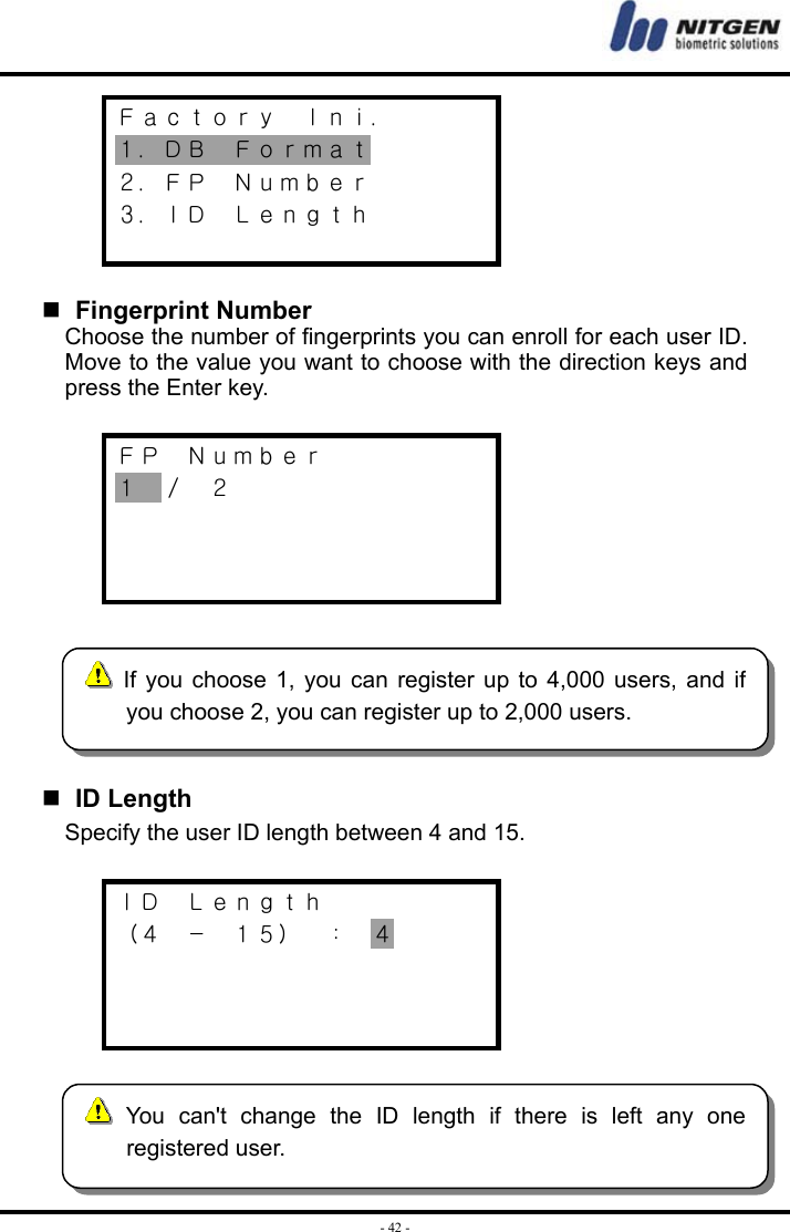  - 42 -Ｆａｃｔｏｒｙ  Ｉｎｉ． １．ＤＢ  Ｆｏｒｍａｔ ２．ＦＰ  Ｎｕｍｂｅｒ ３．ＩＤ  Ｌｅｎｇｔｈ      Fingerprint Number Choose the number of fingerprints you can enroll for each user ID. Move to the value you want to choose with the direction keys and press the Enter key.  ＦＰ  Ｎｕｍｂｅｒ １  ／  ２        ID Length Specify the user ID length between 4 and 15.  ＩＤ  Ｌｅｎｇｔｈ （４  －  １５）  ：  ４      If you choose 1, you can register up to 4,000 users, and ifyou choose 2, you can register up to 2,000 users.  You can&apos;t change the ID length if there is left any oneregistered user. 