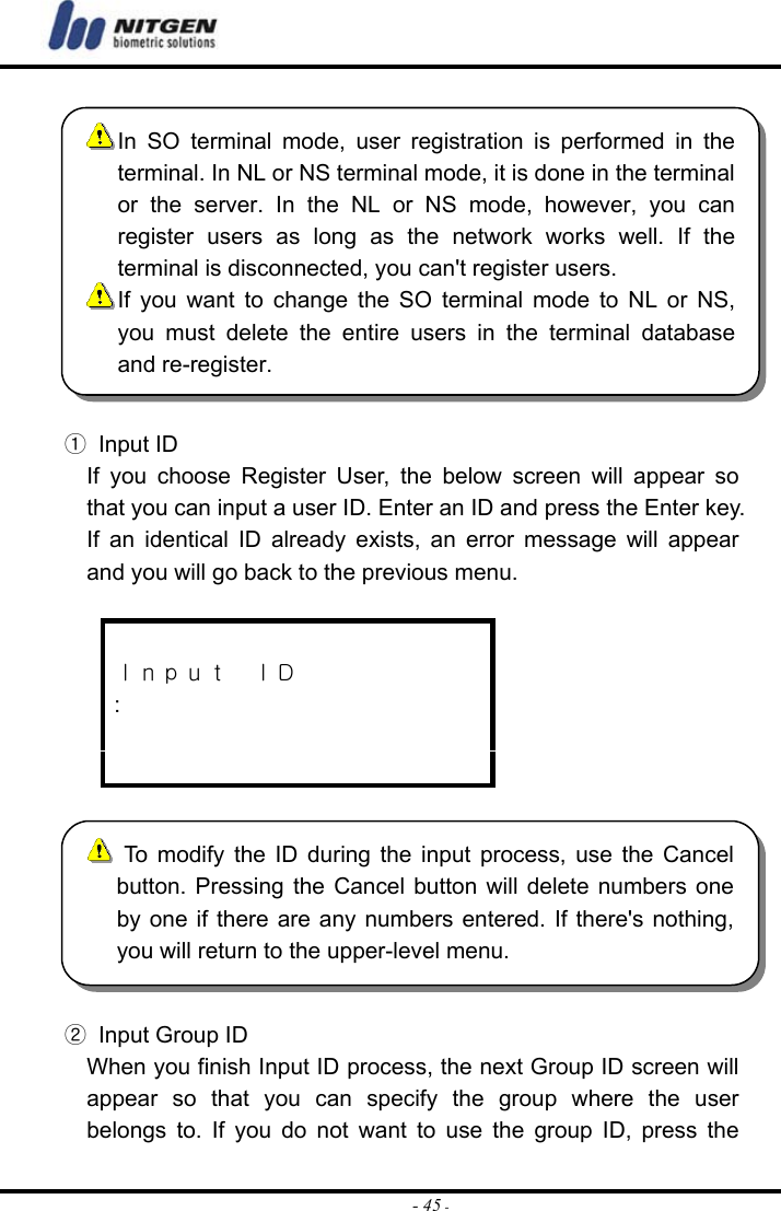  - 45 - ① Input ID If you choose Register User, the below screen will appear so that you can input a user ID. Enter an ID and press the Enter key. If an identical ID already exists, an error message will appear and you will go back to the previous menu.   Ｉｎｐｕｔ  ＩＤ :     ②  Input Group ID When you finish Input ID process, the next Group ID screen will appear so that you can specify the group where the user belongs to. If you do not want to use the group ID, press the  In SO terminal mode, user registration is performed in theterminal. In NL or NS terminal mode, it is done in the terminalor the server. In the NL or NS mode, however, you canregister users as long as the network works well. If theterminal is disconnected, you can&apos;t register users.  If you want to change the SO terminal mode to NL or NS,you must delete the entire users in the terminal databaseand re-register.  To modify the ID during the input process, use the Cancel button. Pressing the Cancel button will delete numbers one by one if there are any numbers entered. If there&apos;s nothing, you will return to the upper-level menu. 