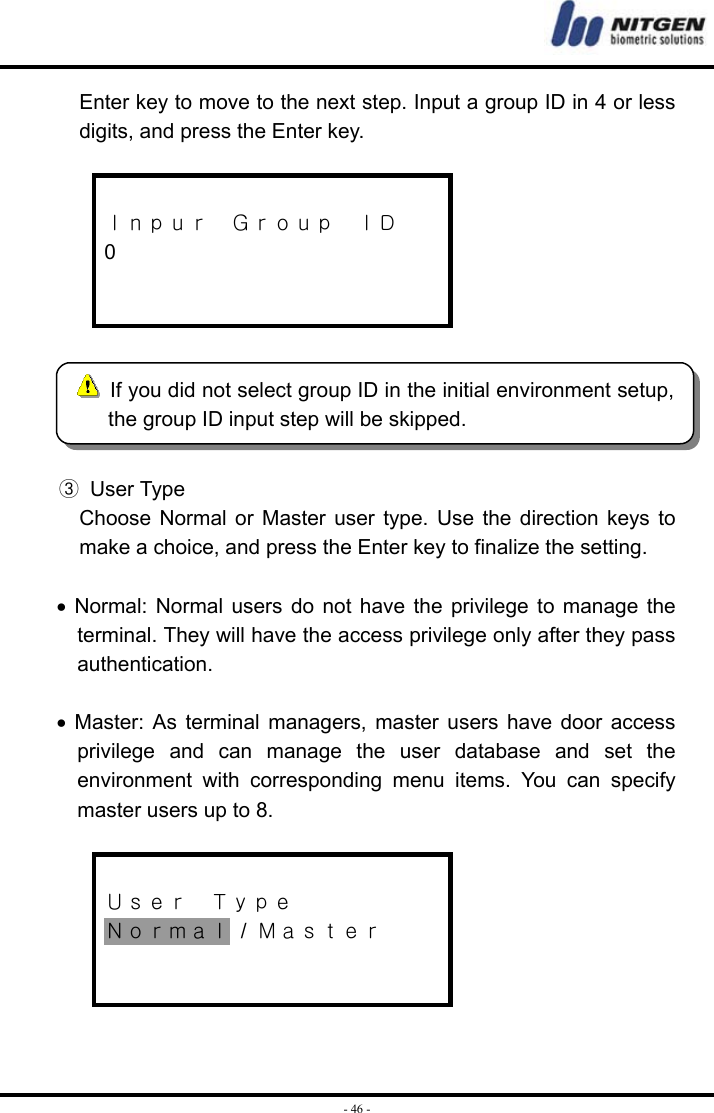  - 46 -Enter key to move to the next step. Input a group ID in 4 or less digits, and press the Enter key.   Ｉｎｐｕｒ  Ｇｒｏｕｐ  ＩＤ 0     ③ User Type Choose Normal or Master user type. Use the direction keys to make a choice, and press the Enter key to finalize the setting.  • Normal: Normal users do not have the privilege to manage the terminal. They will have the access privilege only after they pass authentication.  • Master: As terminal managers, master users have door access privilege and can manage the user database and set the environment with corresponding menu items. You can specify master users up to 8.   Ｕｓｅｒ  Ｔｙｐｅ Ｎｏｒｍａｌ / Ｍａｓｔｅｒ      If you did not select group ID in the initial environment setup, the group ID input step will be skipped. 