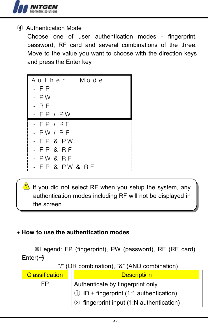  - 47 -④ Authentication Mode Choose one of user authentication modes - fingerprint, password, RF card and several combinations of the three. Move to the value you want to choose with the direction keys and press the Enter key.  Ａｕｔｈｅｎ．  Ｍｏｄｅ  - ＦＰ  - ＰＷ  - ＲＦ  - ＦＰ / ＰＷ  - ＦＰ / ＲＦ  - ＰＷ / ＲＦ  - ＦＰ &amp; ＰＷ  - ＦＰ &amp; ＲＦ  - ＰＷ &amp; ＲＦ  - ＦＰ &amp; ＰＷ &amp; ＲＦ   • How to use the authentication modes  ※Legend: FP (fingerprint), PW (password), RF (RF card), Enter()             “/” (OR combination), “&amp;” (AND combination) Classification  Description FP  Authenticate by fingerprint only. ①  ID + fingerprint (1:1 authentication) ②  fingerprint input (1:N authentication)  If you did not select RF when you setup the system, anyauthentication modes including RF will not be displayed inthe screen. 