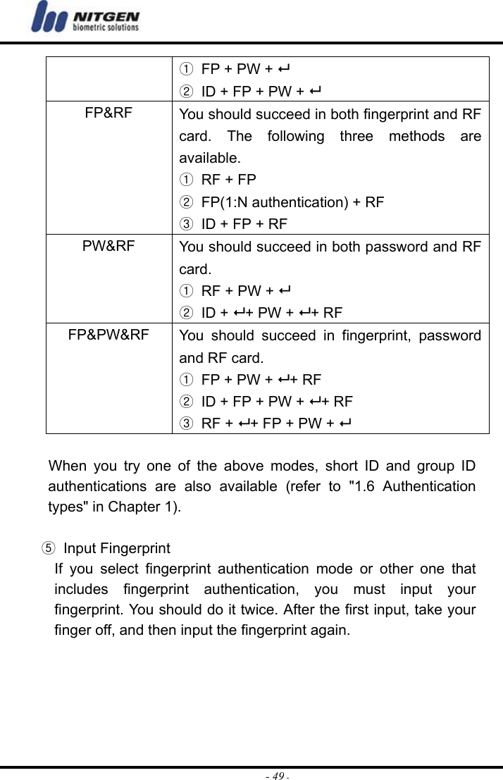  - 49 -①  FP + PW +  ②  ID + FP + PW +  FP&amp;RF  You should succeed in both fingerprint and RF card. The following three methods are available. ①  RF + FP ②  FP(1:N authentication) + RF ③  ID + FP + RF PW&amp;RF  You should succeed in both password and RF card. ①  RF + PW +  ② ID +  + PW +  + RF FP&amp;PW&amp;RF  You should succeed in fingerprint, password and RF card. ①  FP + PW +  + RF ②  ID + FP + PW +  + RF ③ RF +  + FP + PW +       When you try one of the above modes, short ID and group ID authentications are also available (refer to &quot;1.6 Authentication types&quot; in Chapter 1).  ⑤ Input Fingerprint If you select fingerprint authentication mode or other one that includes fingerprint authentication, you must input your fingerprint. You should do it twice. After the first input, take your finger off, and then input the fingerprint again.      