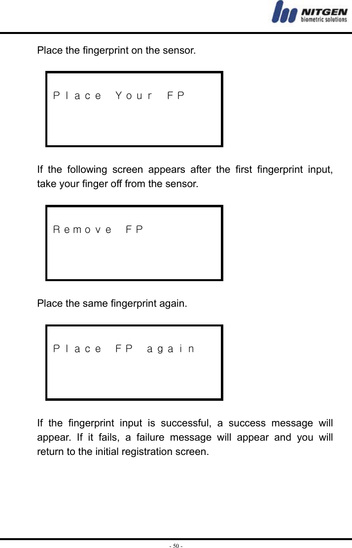  - 50 -Place the fingerprint on the sensor.   Ｐｌａｃｅ  Ｙｏｕｒ  ＦＰ      If the following screen appears after the first fingerprint input, take your finger off from the sensor.   Ｒｅｍｏｖｅ  ＦＰ     Place the same fingerprint again.   Ｐｌａｃｅ  ＦＰ  ａｇａｉｎ     If the fingerprint input is successful, a success message will appear. If it fails, a failure message will appear and you will return to the initial registration screen.     