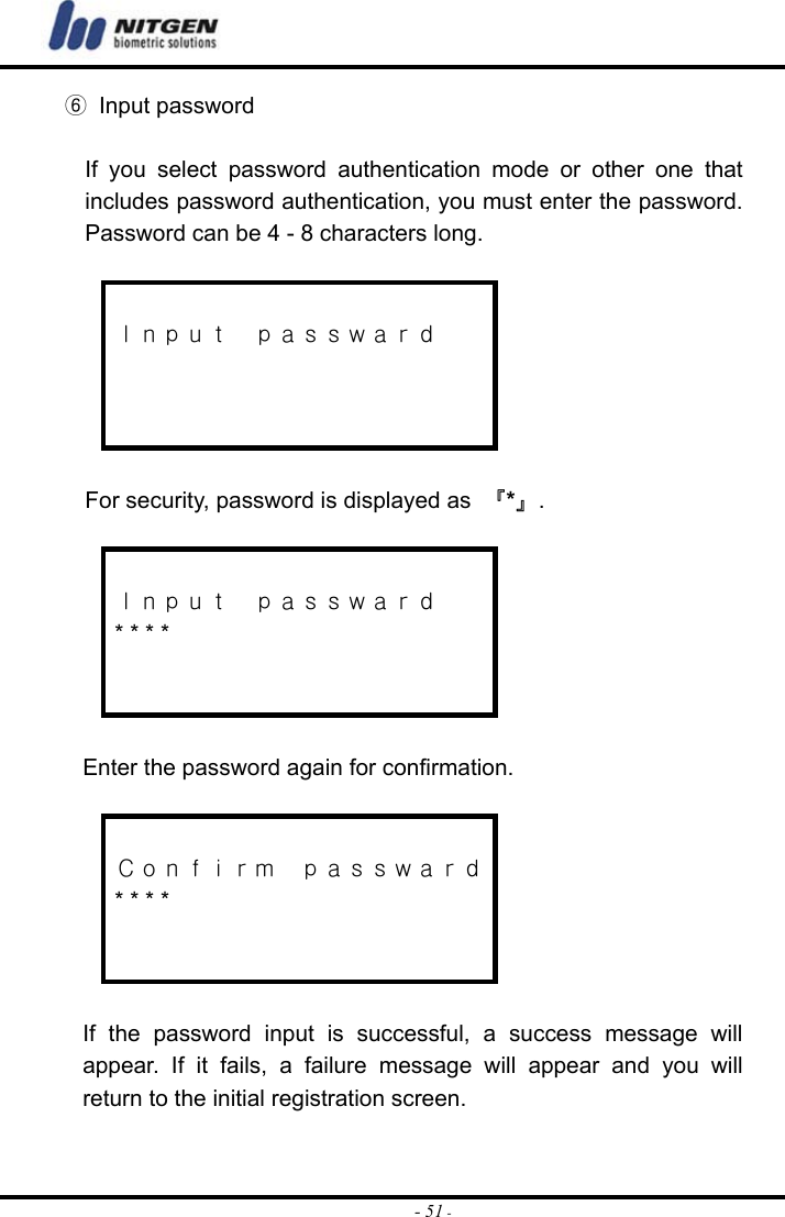  - 51 -⑥ Input password  If you select password authentication mode or other one that includes password authentication, you must enter the password. Password can be 4 - 8 characters long.   Ｉｎｐｕｔ  ｐａｓｓｗａｒｄ     For security, password is displayed as  『*』.   Ｉｎｐｕｔ  ｐａｓｓｗａｒｄ * * * *    Enter the password again for confirmation.   Ｃｏｎｆｉｒｍ  ｐａｓｓｗａｒｄ * * * *    If the password input is successful, a success message will appear. If it fails, a failure message will appear and you will return to the initial registration screen.    