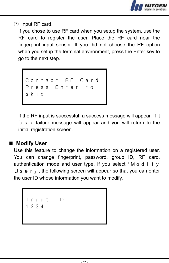  - 52 -⑦  Input RF card. If you chose to use RF card when you setup the system, use the RF card to register the user. Place the RF card near the fingerprint input sensor. If you did not choose the RF option when you setup the terminal environment, press the Enter key to go to the next step.   Ｃｏｎｔａｃｔ  ＲＦ  Ｃａｒｄ Ｐｒｅｓｓ  Ｅｎｔｅｒ  ｔｏ ｓｋｉｐ   If the RF input is successful, a success message will appear. If it fails, a failure message will appear and you will return to the initial registration screen.    Modify User Use this feature to change the information on a registered user. You can change fingerprint, password, group ID, RF card, authentication mode and user type. If you select『Ｍｏｄｉｆｙ Ｕｓｅｒ』, the following screen will appear so that you can enter the user ID whose information you want to modify.   Ｉｎｐｕｔ  ＩＤ １２３４      