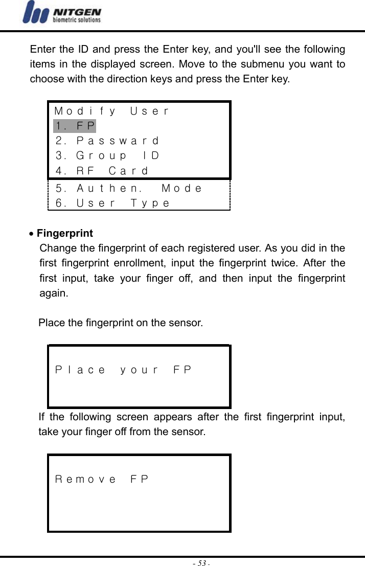  - 53 -Enter the ID and press the Enter key, and you&apos;ll see the following items in the displayed screen. Move to the submenu you want to choose with the direction keys and press the Enter key.   Ｍｏｄｉｆｙ  Ｕｓｅｒ １．ＦＰ ２．Ｐａｓｓｗａｒｄ ３．Ｇｒｏｕｐ  ＩＤ ４．ＲＦ  Ｃａｒｄ ５．Ａｕｔｈｅｎ．  Ｍｏｄｅ ６．Ｕｓｅｒ  Ｔｙｐｅ  • Fingerprint Change the fingerprint of each registered user. As you did in the first fingerprint enrollment, input the fingerprint twice. After the first input, take your finger off, and then input the fingerprint again.  Place the fingerprint on the sensor.   Ｐｌａｃｅ  ｙｏｕｒ  ＦＰ   If the following screen appears after the first fingerprint input, take your finger off from the sensor.   Ｒｅｍｏｖｅ  ＦＰ    