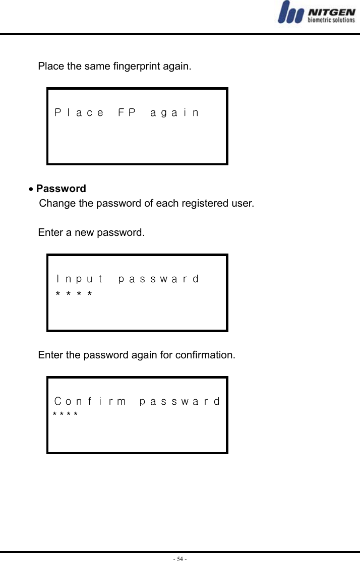  - 54 - Place the same fingerprint again.   Ｐｌａｃｅ  ＦＰ  ａｇａｉｎ     • Password Change the password of each registered user.    Enter a new password.   Ｉｎｐｕｔ  ｐａｓｓｗａｒｄ ＊＊＊＊    Enter the password again for confirmation.   Ｃｏｎｆｉｒｍ  ｐａｓｓｗａｒｄ * * * *        