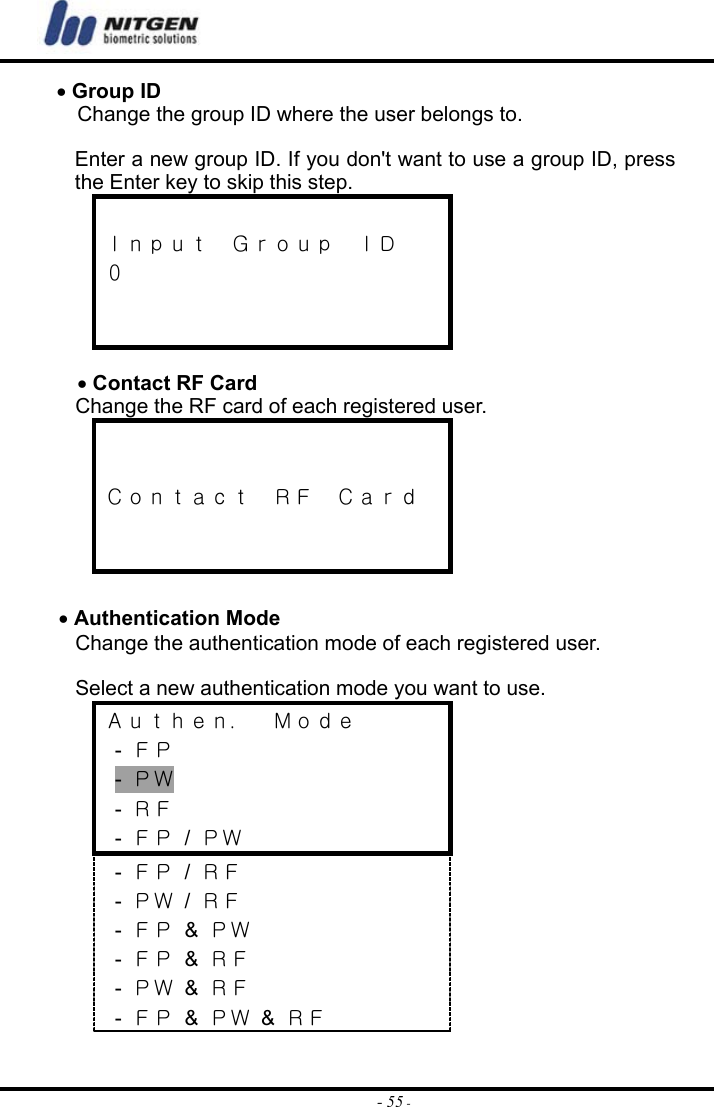  - 55 -• Group ID Change the group ID where the user belongs to.    Enter a new group ID. If you don&apos;t want to use a group ID, press the Enter key to skip this step.  Ｉｎｐｕｔ  Ｇｒｏｕｐ  ＩＤ ０    • Contact RF Card Change the RF card of each registered user.     Ｃｏｎｔａｃｔ  ＲＦ  Ｃａｒｄ    • Authentication Mode Change the authentication mode of each registered user.    Select a new authentication mode you want to use. Ａｕｔｈｅｎ．  Ｍｏｄｅ  - ＦＰ  - ＰＷ  - ＲＦ  - ＦＰ / ＰＷ  - ＦＰ / ＲＦ  - ＰＷ / ＲＦ  - ＦＰ &amp; ＰＷ  - ＦＰ &amp; ＲＦ  - ＰＷ &amp; ＲＦ  - ＦＰ &amp; ＰＷ &amp; ＲＦ 