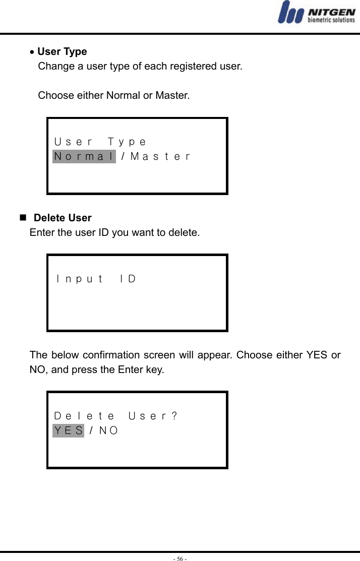  - 56 -• User Type Change a user type of each registered user.    Choose either Normal or Master.   Ｕｓｅｒ  Ｔｙｐｅ Ｎｏｒｍａｌ / Ｍａｓｔｅｒ      Delete User Enter the user ID you want to delete.   Ｉｎｐｕｔ  ＩＤ     The below confirmation screen will appear. Choose either YES or NO, and press the Enter key.   Ｄｅｌｅｔｅ  Ｕｓｅｒ？ ＹＥＳ / ＮＯ       