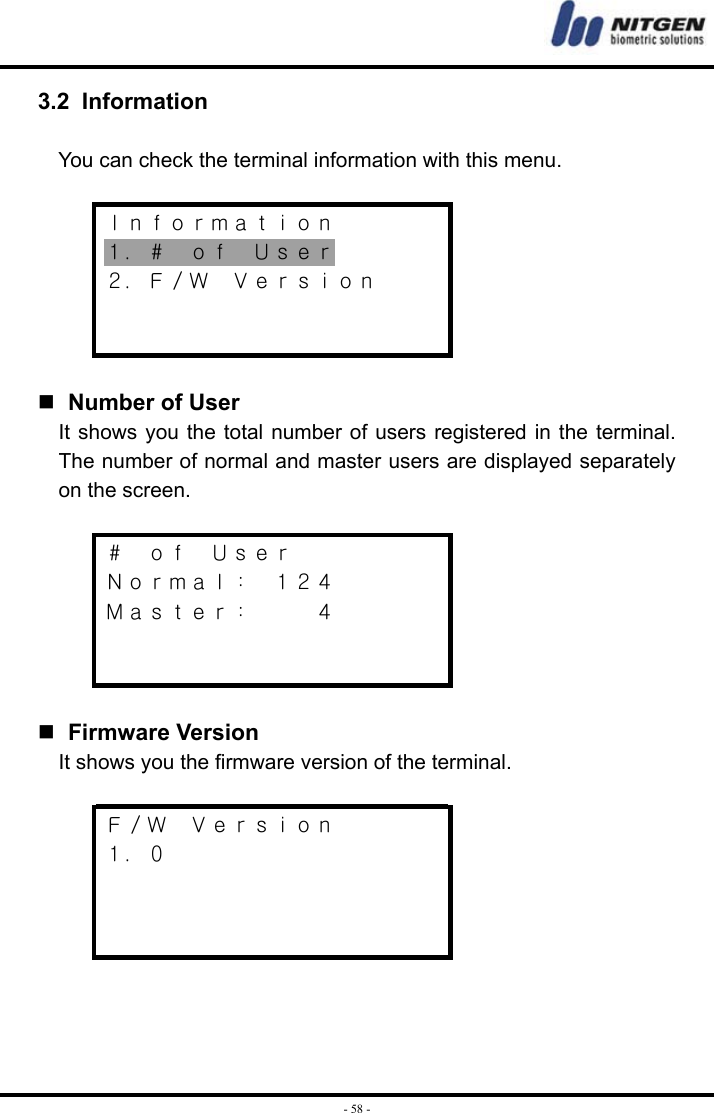  - 58 -3.2 Information   You can check the terminal information with this menu.  Ｉｎｆｏｒｍａｔｉｏｎ １．＃  ｏｆ  Ｕｓｅｒ ２．Ｆ／Ｗ  Ｖｅｒｓｉｏｎ       Number of User It shows you the total number of users registered in the terminal. The number of normal and master users are displayed separately on the screen.  ＃  ｏｆ  Ｕｓｅｒ Ｎｏｒｍａｌ：  １２４ Ｍａｓｔｅｒ：   ４      Firmware Version It shows you the firmware version of the terminal.  Ｆ／Ｗ  Ｖｅｒｓｉｏｎ １．０       