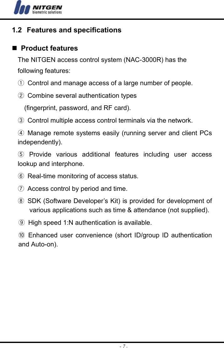  - 7 -1.2  Features and specifications    Product features The NITGEN access control system (NAC-3000R) has the   following features: ① Control and manage access of a large number of people. ②  Combine several authentication types   (fingerprint, password, and RF card). ③  Control multiple access control terminals via the network. ④  Manage remote systems easily (running server and client PCs independently). ⑤ Provide various additional features including user access lookup and interphone. ⑥  Real-time monitoring of access status. ⑦  Access control by period and time. ⑧  SDK (Software Developer’s Kit) is provided for development of various applications such as time &amp; attendance (not supplied). ⑨  High speed 1:N authentication is available. ⑩ Enhanced user convenience (short ID/group ID authentication and Auto-on).       