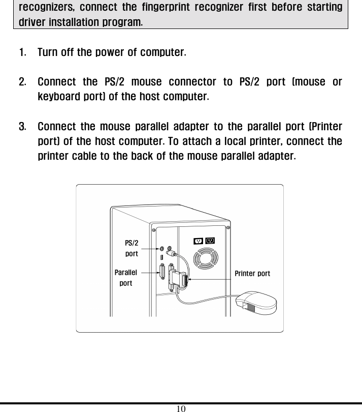  10 Printer port PS/2  port Parallel port recognizers, connect the fingerprint recognizer first before starting driver installation program.  1.  Turn off the power of computer.    2.  Connect the PS/2 mouse connector to PS/2 port (mouse or keyboard port) of the host computer.      3.  Connect the mouse parallel adapter to the parallel port (Printer port) of the host computer. To attach a local printer, connect the printer cable to the back of the mouse parallel adapter.              