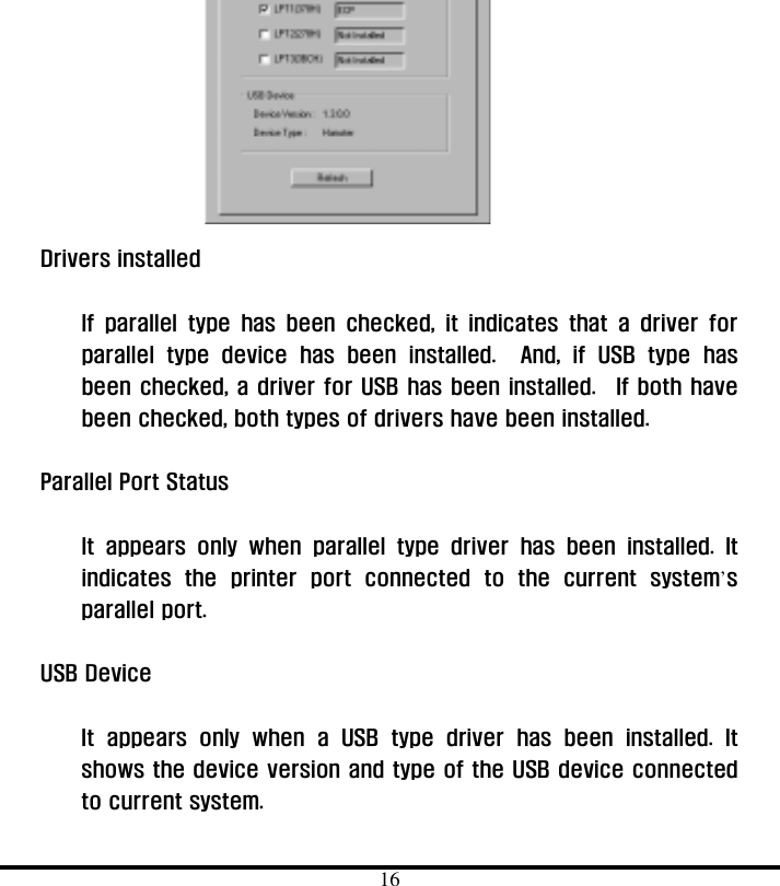  16         Drivers installed      If parallel type has been checked, it indicates that a driver for parallel type device has been installed.  And, if USB type has been checked, a driver for USB has been installed.  If both have been checked, both types of drivers have been installed.    Parallel Port Status    It appears only when parallel type driver has been installed. It indicates the printer port connected to the current system’s parallel port.  USB Device      It appears only when a USB type driver has been installed. It shows the device version and type of the USB device connected to current system.   