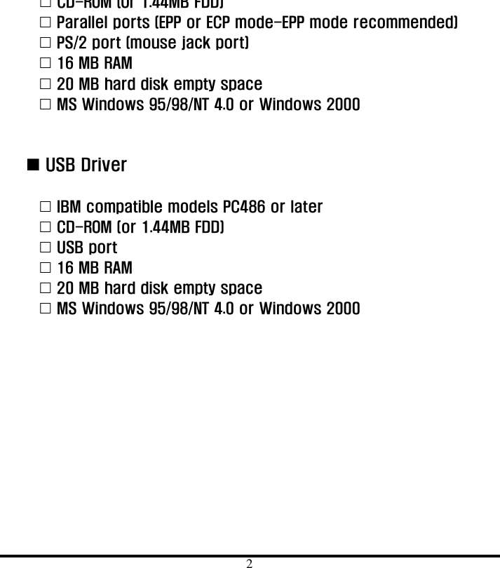  2 &quot; CD-ROM (Or 1.44MB FDD) &quot; Parallel ports (EPP or ECP mode-EPP mode recommended) &quot; PS/2 port (mouse jack port) &quot; 16 MB RAM &quot; 20 MB hard disk empty space     &quot; MS Windows 95/98/NT 4.0 or Windows 2000     ! USB Driver  &quot; IBM compatible models PC486 or later &quot; CD-ROM (or 1.44MB FDD) &quot; USB port &quot; 16 MB RAM &quot; 20 MB hard disk empty space &quot; MS Windows 95/98/NT 4.0 or Windows 2000  