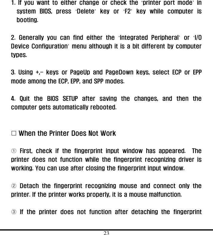  23  1. If you want to either change or check the ‘printer port mode’ in system BIOS, press ‘Delete’ key or ‘F2’ key while computer is booting.   2. Generally you can find either the ‘Integrated Peripheral’ or ‘I/O Device Configuration’ menu although it is a bit different by computer types.   3. Using +,- keys or PageUp and PageDown keys, select ECP or EPP mode among the ECP, EPP, and SPP modes.    4. Quit the BIOS SETUP after saving the changes, and then the computer gets automatically rebooted.      &quot; When the Printer Does Not Work    ① First, check if the fingerprint input window has appeared.  The printer does not function while the fingerprint recognizing driver is working. You can use after closing the fingerprint input window.        ② Detach the fingerprint recognizing mouse and connect only the printer. If the printer works properly, it is a mouse malfunction.    ③ If the printer does not function after detaching the fingerprint 