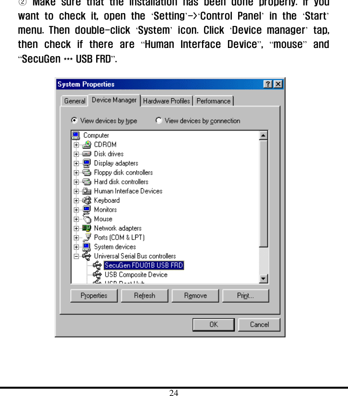  24 ② Make sure that the installation has been done properly.  If you want to check it, open the ‘Setting’-&gt;‘Control Panel’ in the ‘Start’ menu. Then double-click ‘System’ icon. Click ‘Device manager’ tap, then check if there are “Human Interface Device”,  “mouse” and “SecuGen *** USB FRD”.    