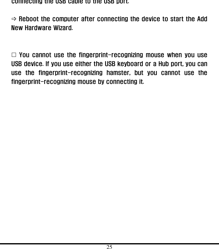  25 connecting the USB cable to the USB port.   ! Reboot the computer after connecting the device to start the Add New Hardware Wizard.     &quot; You cannot use the fingerprint-recognizing mouse when you use USB device. If you use either the USB keyboard or a Hub port, you can use the fingerprint-recognizing hamster, but you cannot use the fingerprint-recognizing mouse by connecting it.      