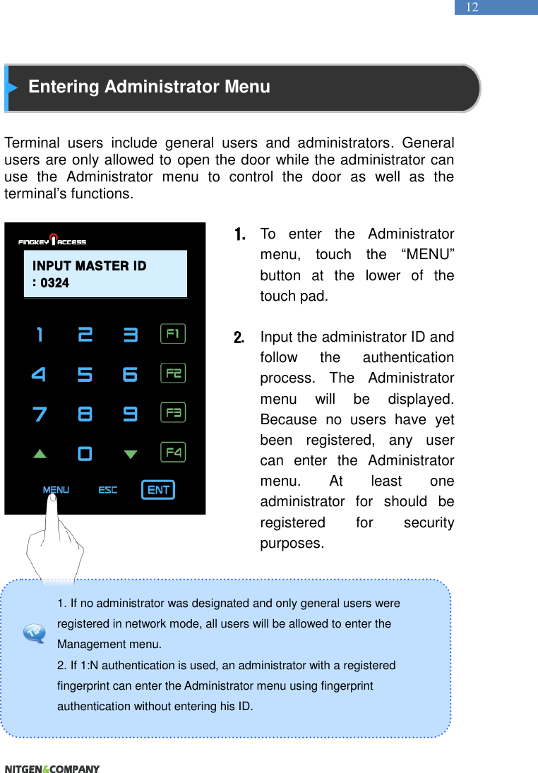   12 1. If no administrator was designated and only general users were registered in network mode, all users will be allowed to enter the Management menu.   2. If 1:N authentication is used, an administrator with a registered fingerprint can enter the Administrator menu using fingerprint authentication without entering his ID.    Entering Administrator Menu   Terminal  users  include  general  users  and  administrators.  General users are only allowed to open the door while the administrator can use  the  Administrator  menu  to  control  the  door  as  well  as  the terminal’s functions.    1. To  enter  the  Administrator menu,  touch  the  “MENU” button  at  the  lower  of  the touch pad.  2. Input the administrator ID and follow  the  authentication process.  The  Administrator menu  will  be  displayed. Because  no  users  have  yet been  registered,  any  user can  enter  the  Administrator menu.  At  least  one administrator  for  should  be registered  for  security purposes.          INPUT MASTER ID: 0324