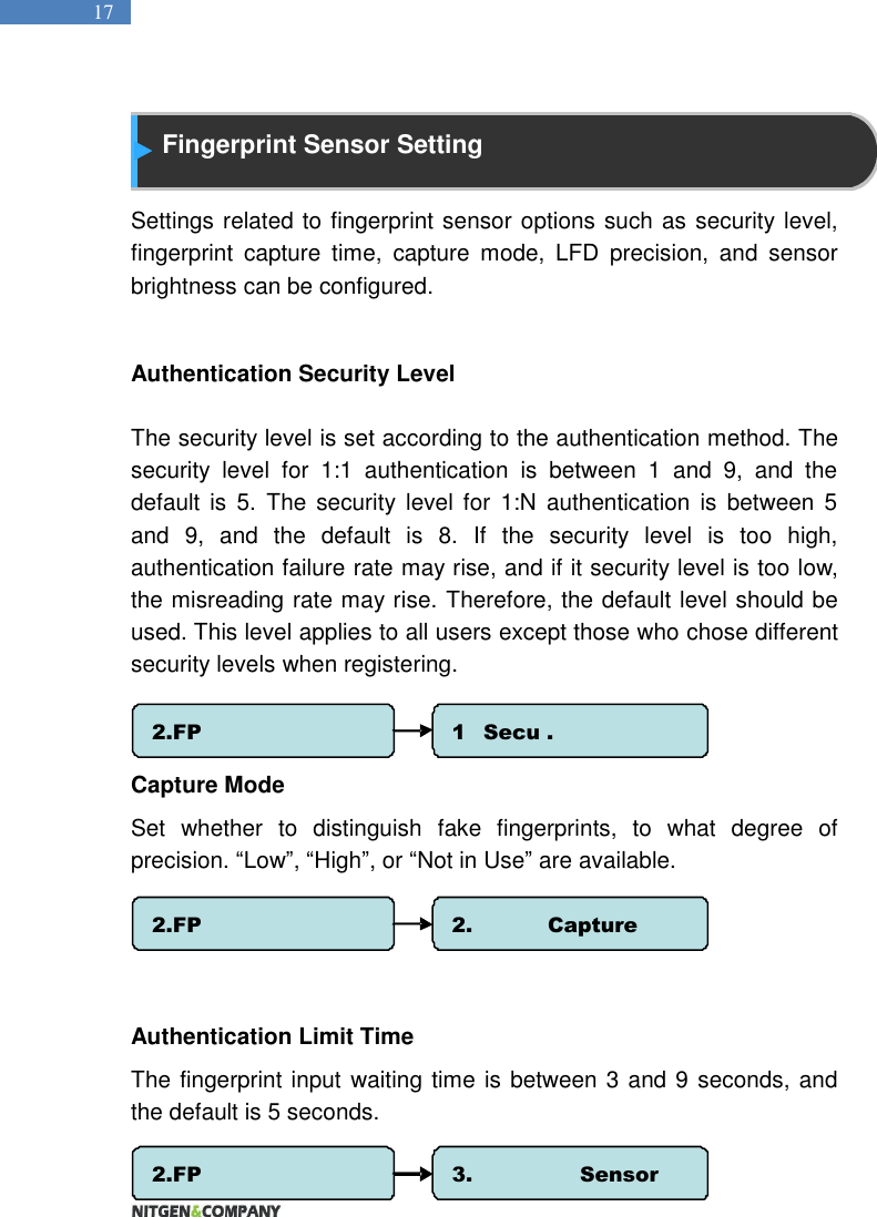   17  Fingerprint Sensor Setting  Settings related to fingerprint sensor options such as security level, fingerprint  capture  time,  capture  mode,  LFD  precision,  and  sensor brightness can be configured.  Authentication Security Level  The security level is set according to the authentication method. The security  level  for  1:1  authentication  is  between  1  and  9,  and  the default  is  5.  The  security  level for  1:N  authentication  is  between  5 and  9,  and  the  default  is  8.  If  the  security  level  is  too  high, authentication failure rate may rise, and if it security level is too low, the misreading rate may rise. Therefore, the default level should be used. This level applies to all users except those who chose different security levels when registering.     Capture Mode Set  whether  to  distinguish  fake  fingerprints,  to  what  degree  of precision. “Low”, “High”, or “Not in Use” are available.      Authentication Limit Time The fingerprint input waiting time is between 3 and 9 seconds, and the default is 5 seconds.    2.FP Option 1.   Secu . Level 2.FP Option 2.  Capture Mode 2.FP Option 3.  Sensor Timeout 