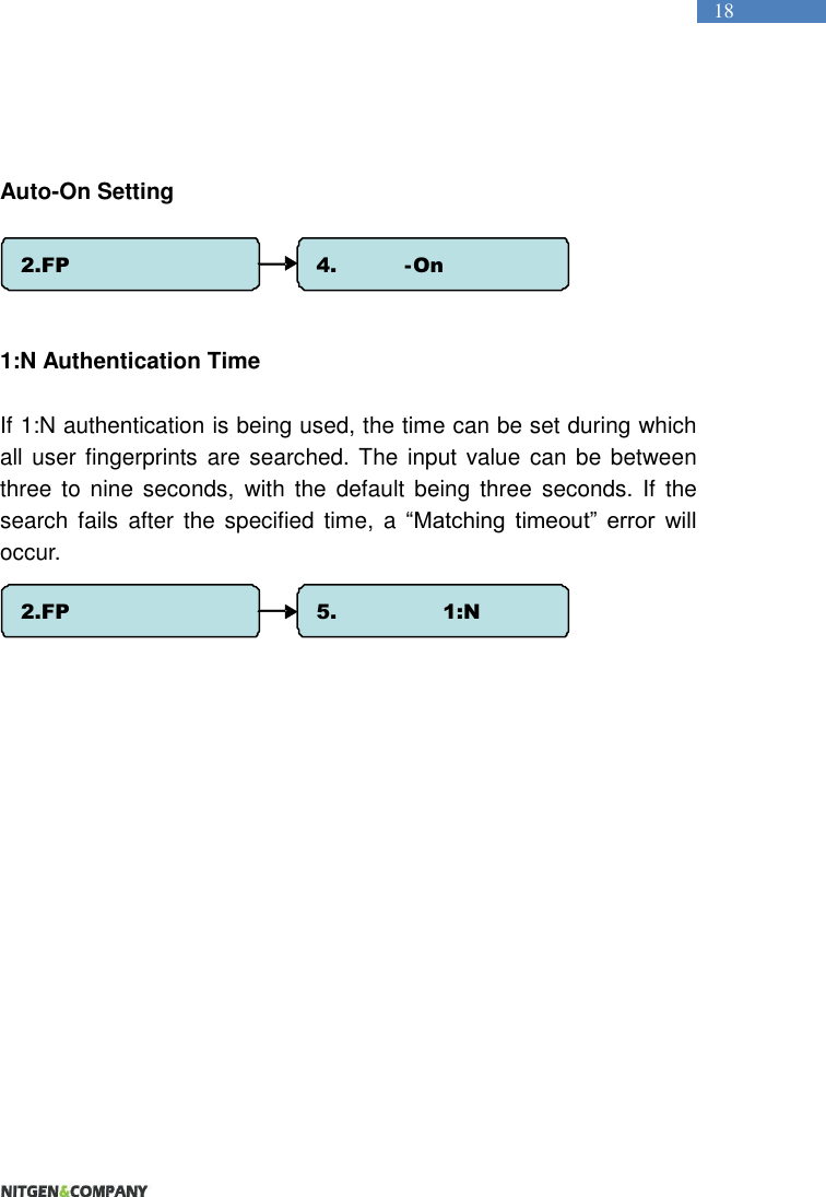   18   Auto-On Setting    1:N Authentication Time  If 1:N authentication is being used, the time can be set during which all user fingerprints are searched. The input value  can be between three to nine  seconds,  with  the  default  being  three  seconds.  If  the search  fails  after the  specified  time,  a  “Matching  timeout”  error  will occur.    2.FP Option 4. Auto - On Check 2.FP Option 5.  1:N Timeout 