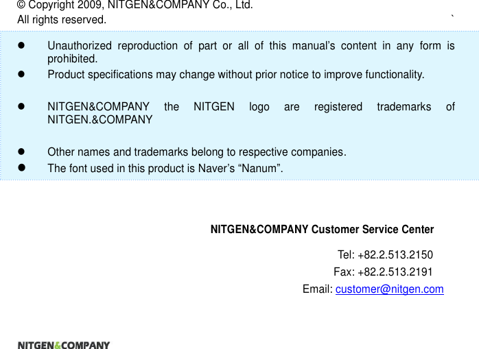                      ©  Copyright 2009, NITGEN&amp;COMPANY Co., Ltd. All rights reserved.  `    Unauthorized  reproduction  of  part  or  all  of  this  manual’s  content  in  any  form  is prohibited.     Product specifications may change without prior notice to improve functionality.      NITGEN&amp;COMPANY  the  NITGEN  logo  are  registered  trademarks  of NITGEN.&amp;COMPANY    Other names and trademarks belong to respective companies.  The font used in this product is Naver’s “Nanum”.    NITGEN&amp;COMPANY Customer Service Center Tel: +82.2.513.2150 Fax: +82.2.513.2191 Email: customer@nitgen.com 