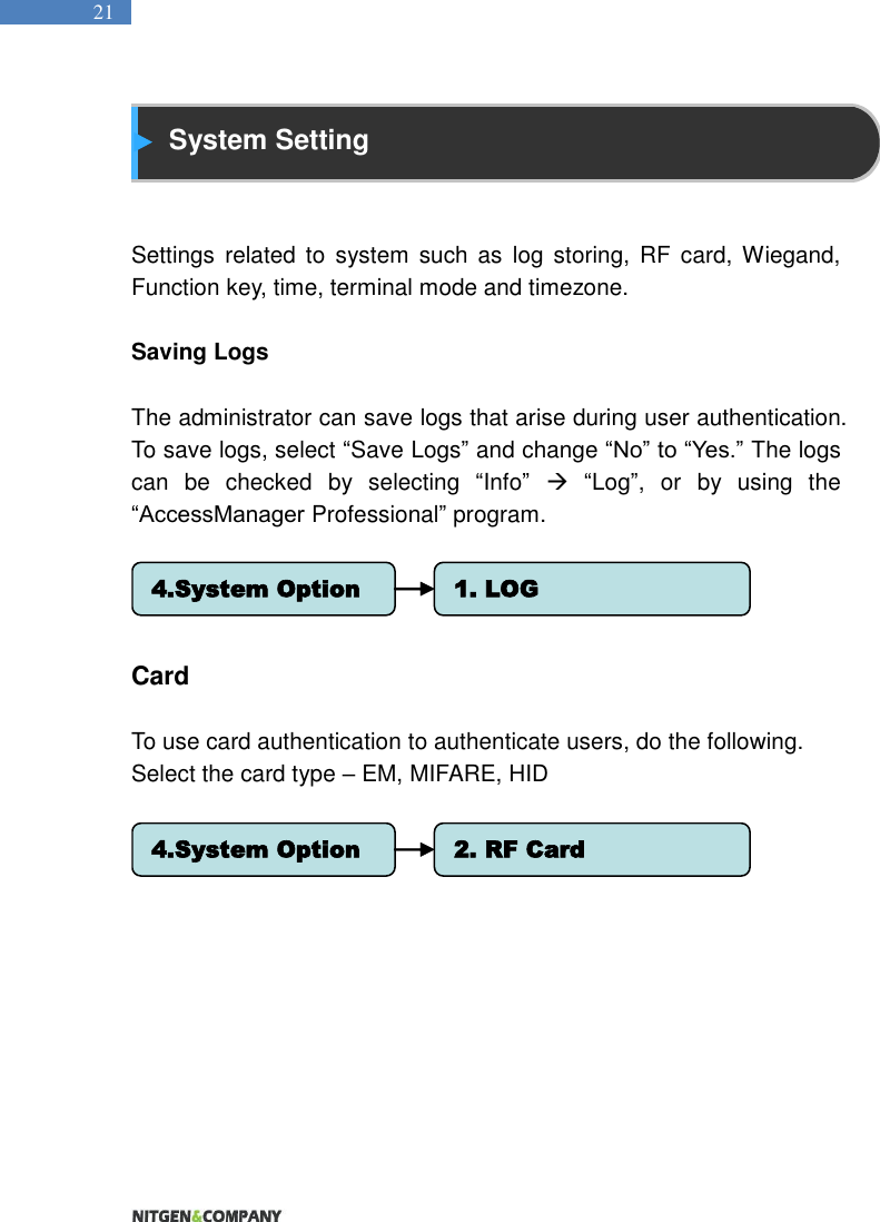   21  System Setting   Settings  related  to  system  such  as  log  storing,  RF  card, Wiegand, Function key, time, terminal mode and timezone.    Saving Logs    The administrator can save logs that arise during user authentication. To save logs, select “Save Logs” and change “No” to “Yes.” The logs can  be  checked  by  selecting  “Info”  “Log”,  or  by  using  the “AccessManager Professional” program.       Card    To use card authentication to authenticate users, do the following.   Select the card type – EM, MIFARE, HID       4.System Option 1. LOG4.System Option 2. RF Card