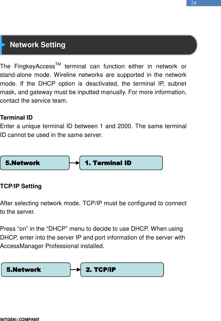   24   Network Setting  The  FingkeyAccessTM  terminal  can  function  either  in  network  or stand-alone mode. Wireline  networks  are  supported  in the network mode.  If  the  DHCP  option  is  deactivated,  the  terminal  IP,  subnet mask, and gateway must be inputted manually. For more information, contact the service team.  Terminal ID Enter a unique terminal ID between 1 and 2000. The same terminal ID cannot be used in the same server.        TCP/IP Setting  After selecting network mode, TCP/IP must be configured to connect to the server.    Press “on” in the “DHCP” menu to decide to use DHCP. When using DHCP, enter into the server IP and port information of the server with AccessManager Professional installed.         5.Network 1. Terminal ID5.Network 2. TCP/IP