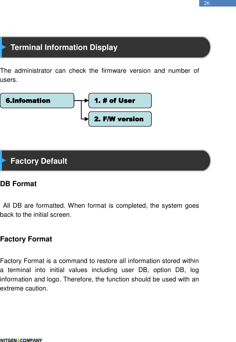   26   Terminal Information Display  The  administrator  can  check  the  firmware  version  and  number  of users.           Factory Default  DB Format   All DB are formatted. When format is completed, the system goes back to the initial screen.  Factory Format  Factory Format is a command to restore all information stored within a  terminal  into  initial  values  including  user  DB,  option  DB,  log information and logo. Therefore, the function should be used with an extreme caution.   6.Infomation 1. # of User2. F/W version