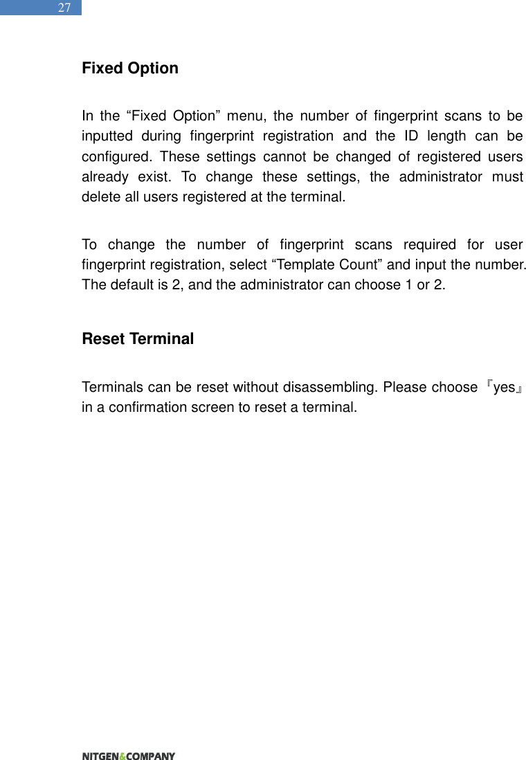   27 Fixed Option  In  the  “Fixed  Option”  menu,  the  number  of  fingerprint  scans  to  be inputted  during  fingerprint  registration  and  the  ID  length  can  be configured.  These  settings  cannot  be  changed  of  registered  users already  exist.  To  change  these  settings,  the  administrator  must delete all users registered at the terminal.    To  change  the  number  of  fingerprint  scans  required  for  user fingerprint registration, select “Template Count” and input the number. The default is 2, and the administrator can choose 1 or 2.  Reset Terminal  Terminals can be reset without disassembling. Please choose  『yes』 in a confirmation screen to reset a terminal.   