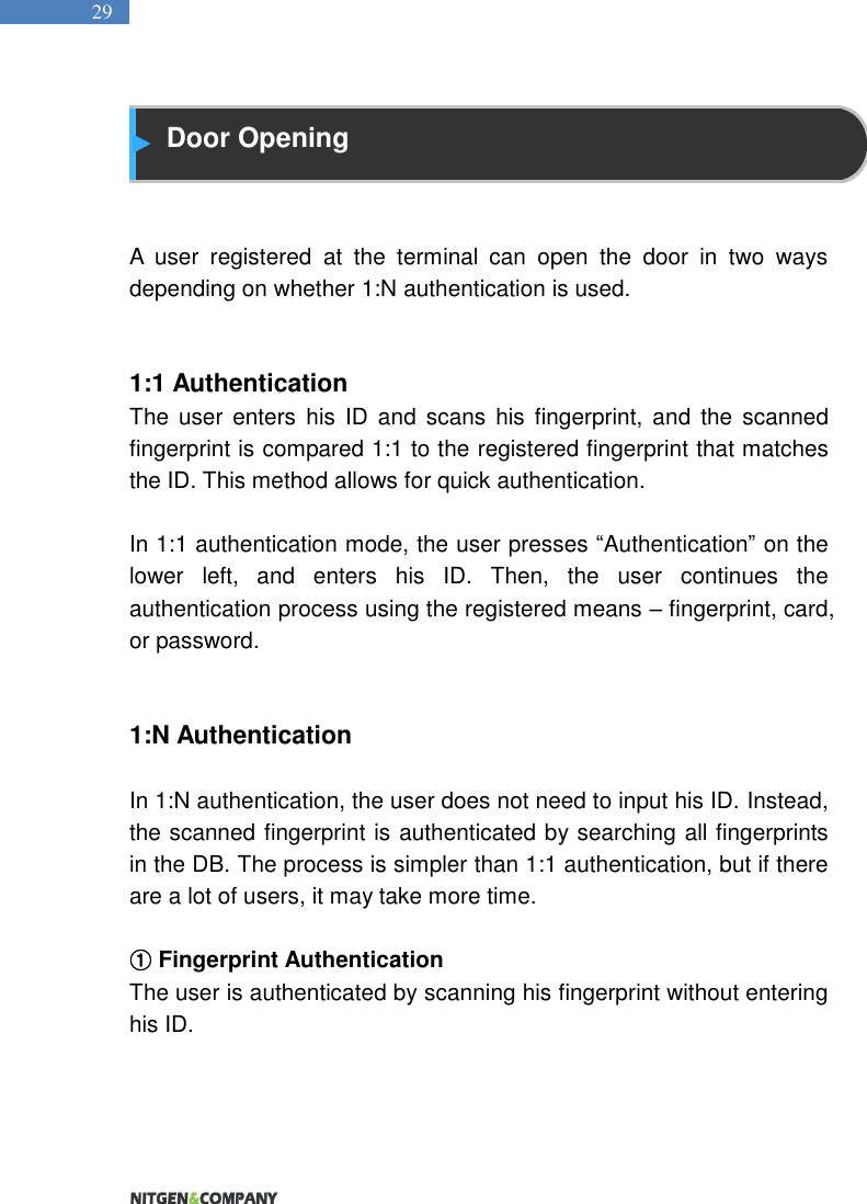   29  Door Opening   A  user  registered  at  the  terminal  can  open  the  door  in  two  ways depending on whether 1:N authentication is used.     1:1 Authentication The  user  enters  his  ID  and  scans  his  fingerprint,  and  the  scanned fingerprint is compared 1:1 to the registered fingerprint that matches the ID. This method allows for quick authentication.    In 1:1 authentication mode, the user presses “Authentication” on the lower  left,  and  enters  his  ID.  Then,  the  user  continues  the authentication process using the registered means – fingerprint, card, or password.     1:N Authentication  In 1:N authentication, the user does not need to input his ID. Instead, the scanned fingerprint is authenticated by searching all fingerprints in the DB. The process is simpler than 1:1 authentication, but if there are a lot of users, it may take more time.    ① Fingerprint Authentication The user is authenticated by scanning his fingerprint without entering his ID.      