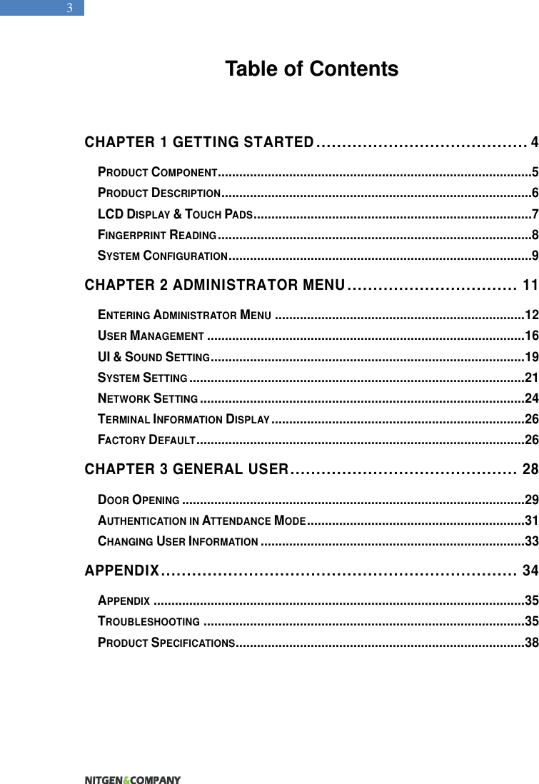   3 Table of Contents   CHAPTER 1 GETTING STARTED ......................................... 4 PRODUCT COMPONENT ........................................................................................5 PRODUCT DESCRIPTION .......................................................................................6 LCD DISPLAY &amp; TOUCH PADS ..............................................................................7 FINGERPRINT READING ........................................................................................8 SYSTEM CONFIGURATION .....................................................................................9 CHAPTER 2 ADMINISTRATOR MENU ................................. 11 ENTERING ADMINISTRATOR MENU ...................................................................... 12 USER MANAGEMENT ......................................................................................... 16 UI &amp; SOUND SETTING ........................................................................................ 19 SYSTEM SETTING .............................................................................................. 21 NETWORK SETTING ........................................................................................... 24 TERMINAL INFORMATION DISPLAY ....................................................................... 26 FACTORY DEFAULT ............................................................................................ 26 CHAPTER 3 GENERAL USER ............................................ 28 DOOR OPENING ................................................................................................ 29 AUTHENTICATION IN ATTENDANCE MODE ............................................................. 31 CHANGING USER INFORMATION .......................................................................... 33 APPENDIX ..................................................................... 34 APPENDIX ........................................................................................................ 35 TROUBLESHOOTING .......................................................................................... 35 PRODUCT SPECIFICATIONS ................................................................................. 38  