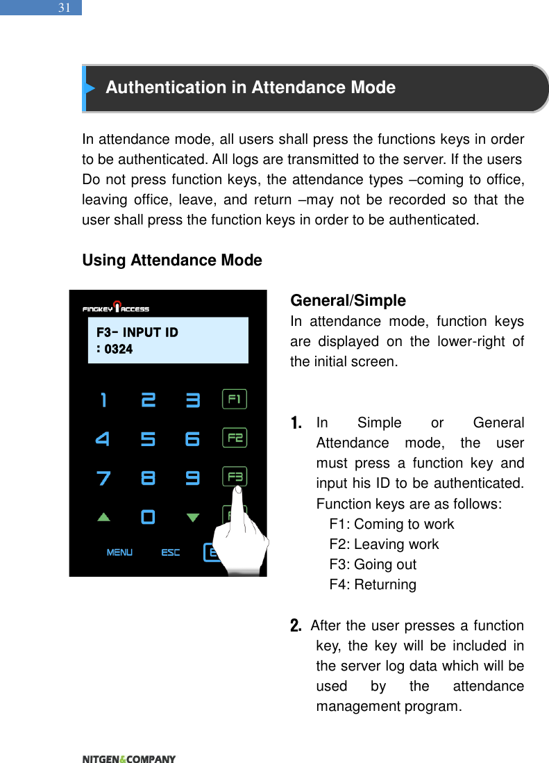   31  Authentication in Attendance Mode  In attendance mode, all users shall press the functions keys in order to be authenticated. All logs are transmitted to the server. If the users Do not press function keys, the attendance types –coming to office, leaving  office,  leave,  and  return  –may  not  be  recorded  so  that  the user shall press the function keys in order to be authenticated.  Using Attendance Mode                                                                   General/Simple   In  attendance  mode,  function  keys are  displayed  on  the  lower-right  of the initial screen.     1. In  Simple  or  General Attendance  mode,  the  user must  press  a  function  key  and input his ID to be authenticated. Function keys are as follows:   F1: Coming to work   F2: Leaving work   F3: Going out   F4: Returning    2.   After the user presses a function key,  the  key  will  be  included  in the server log data which will be used  by  the  attendance management program.   F3- INPUT ID: 0324